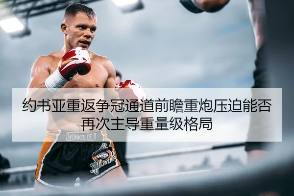 约书亚重返争冠通道前瞻重炮压迫能否再次主导重量级格局